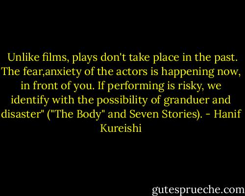  Unlike films, plays don't take place in the past. The fear,anxiety of the actors is happening now, in front of you. If performing is risky, we identify with the possibility of granduer and disaster" ("The Body" and Seven Stories). - Hanif Kureishi