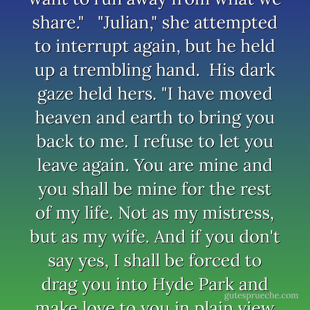 No!" he cried and his face pinched with frustration and pain. "I don't want to hear more reasons why we shouldn't be together. No more confessions to explain why you want to run away from what we share." <br /><br />"Julian," she attempted to interrupt again, but he held up a trembling hand.<br /><br />His dark gaze held hers. "I have moved heaven and earth to bring you back to me. I refuse to let you leave again. You are mine and you shall be mine for the rest of my life. Not as my mistress, but as my wife. And if you don't say yes, I shall be forced to drag you into Hyde Park and make love to you in plain view of everyone. Then you will have to accept my proposal in order to save your reputation." His face softened. "I love you, Cecilia. - Jess Michaels