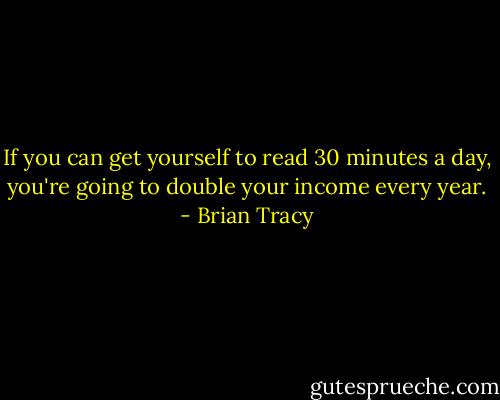 If you can get yourself to read 30 minutes a day, you're going to double your income every year. - Brian Tracy