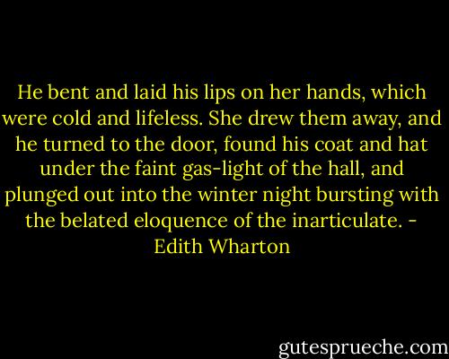He bent and laid his lips on her hands, which were cold and lifeless. She drew them away, and he turned to the door, found his coat and hat under the faint gas-light of the hall, and plunged out into the winter night bursting with the belated eloquence of the inarticulate. - Edith Wharton