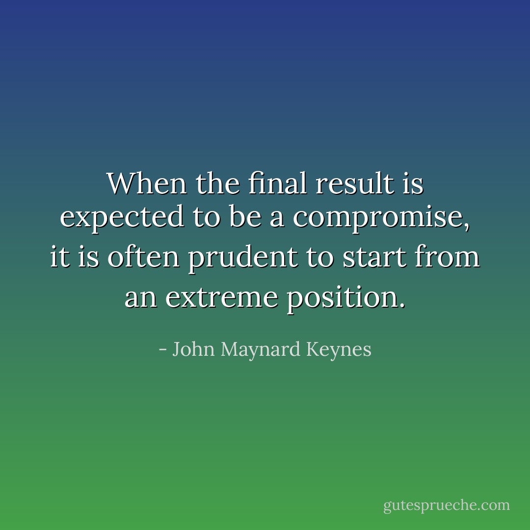 When the final result is expected to be a compromise, it is often prudent to start from an extreme position. - John Maynard Keynes