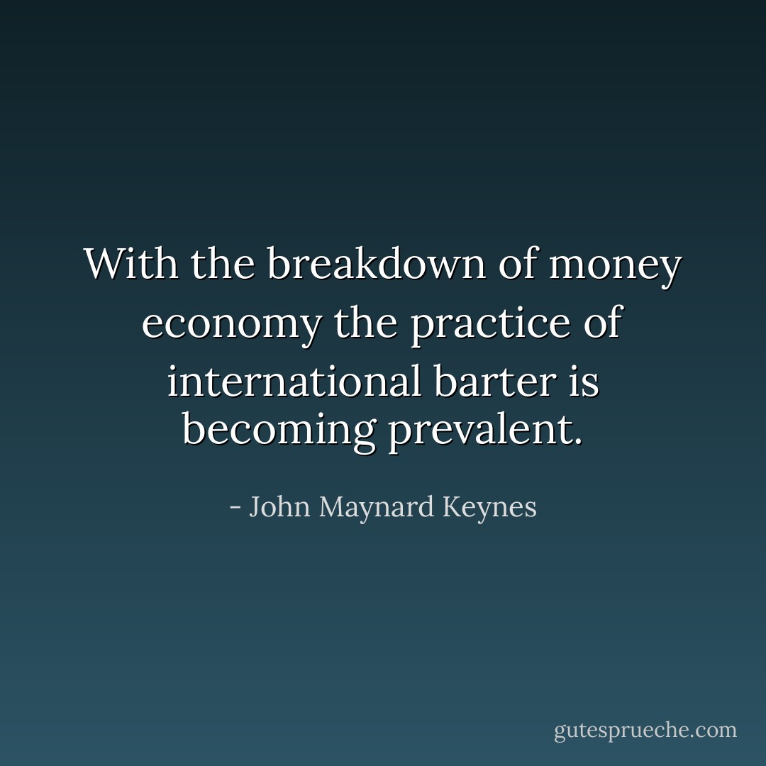 With the breakdown of money economy the practice of international barter is becoming prevalent. - John Maynard Keynes