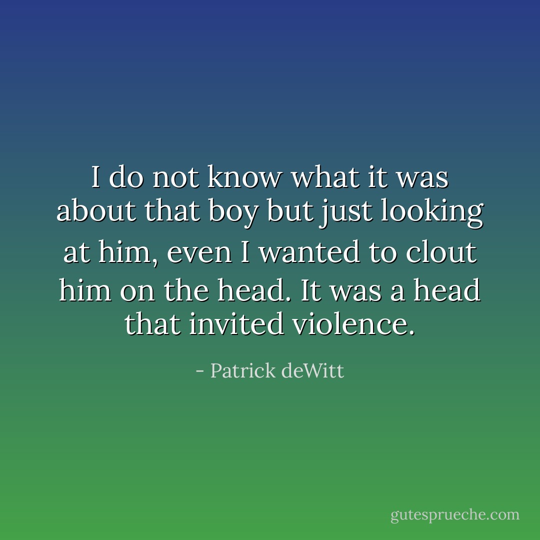 I do not know what it was about that boy but just looking at him, even I wanted to clout him on the head. It was a head that invited violence. - Patrick deWitt