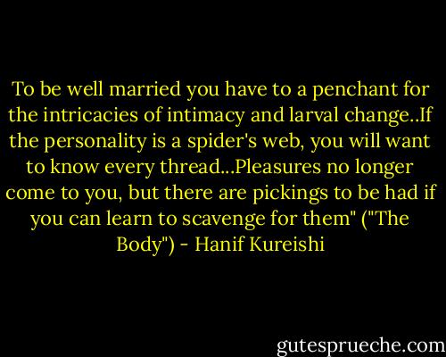 To be well married you have to a penchant for the intricacies of intimacy and larval change..If the personality is a spider's web, you will want to know every thread...Pleasures no longer come to you, but there are pickings to be had if you can learn to scavenge for them" ("The Body") - Hanif Kureishi