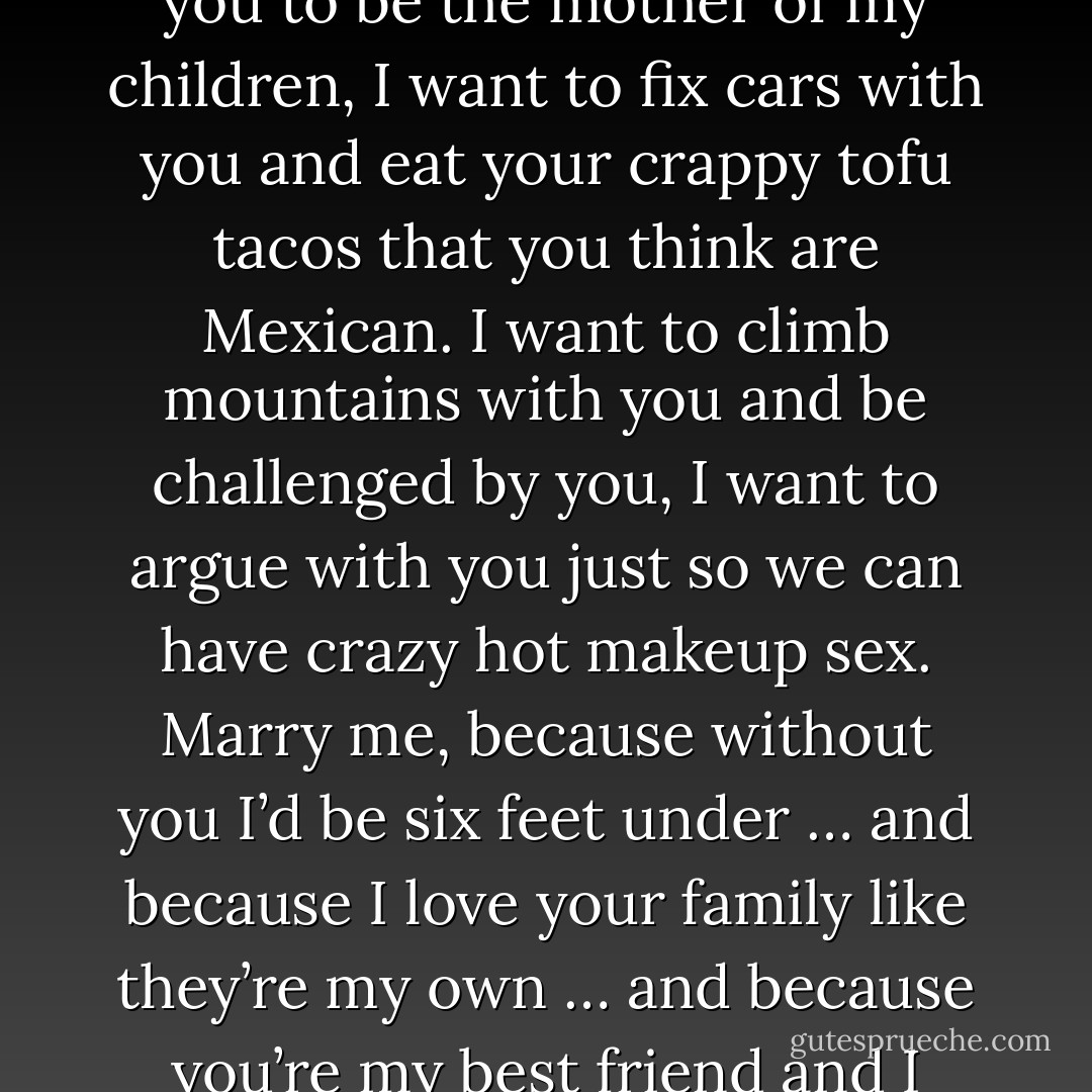 Marry me, Kiara,” he blurts out in front of everyone.<br />“Why?” she asks, challenging him.<br />“Because I love you,” he says, walking up to her and bending down on one knee while he takes her hand in his, “and I want to go to sleep with you every night and wake up seein’ your face every mornin’, I want you to be the mother of my children, I want to fix cars with you and eat your crappy tofu tacos that you think are Mexican. I want to climb mountains with you and be challenged by you, I want to argue with you just so we can have crazy hot makeup sex. Marry me, because without you I’d be six feet under … and because I love your family like they’re my own … and because you’re my best friend and I want to grow old with you.” He starts tearing up, and it’s shocking because I’ve never seen him cry. “Marry me, Kiara Westford, because when I got shot the only thing I was thinkin’ about was comin’ back here and makin’ you my wife. Say yes, chica. - Simone Elkeles