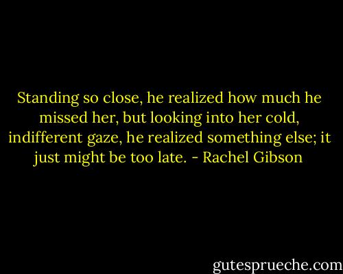 Standing so close, he realized how much he missed her, but looking into her cold, indifferent gaze, he realized something else; it just might be too late. - Rachel Gibson