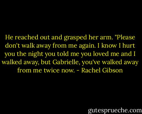 He reached out and grasped her arm. "Please don't walk away from me again. I know I hurt you the night you told me you loved me and I walked away, but Gabrielle, you've walked away from me twice now. - Rachel Gibson