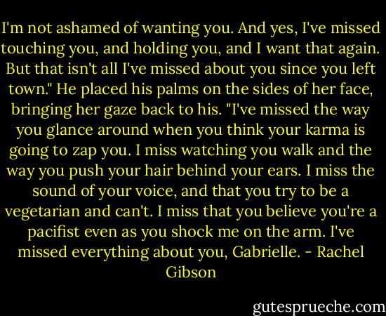 I'm not ashamed of wanting you. And yes, I've missed touching you, and holding you, and I want that again. But that isn't all I've missed about you since you left town." He placed his palms on the sides of her face, bringing her gaze back to his. "I've missed the way you glance around when you think your karma is going to zap you. I miss watching you walk and the way you push your hair behind your ears. I miss the sound of your voice, and that you try to be a vegetarian and can't. I miss that you believe you're a pacifist even as you shock me on the arm. I've missed everything about you, Gabrielle. - Rachel Gibson