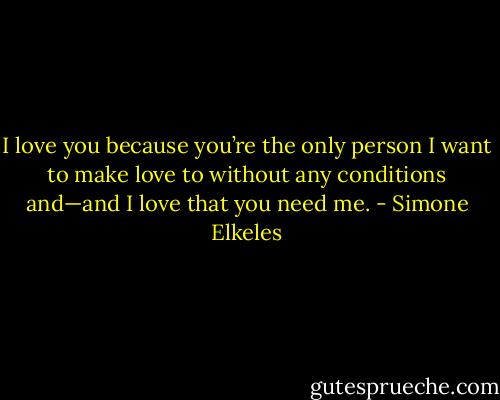I love you because you’re the only person I want to make love to without any conditions and—and I love that you need me. - Simone Elkeles