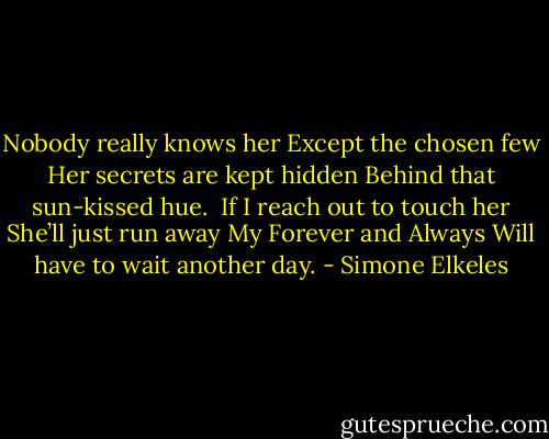 Nobody really knows her<br />Except the chosen few<br />Her secrets are kept hidden<br />Behind that sun-kissed hue.<br /><br />If I reach out to touch her<br />She’ll just run away<br />My Forever and Always<br />Will have to wait another day. - Simone Elkeles