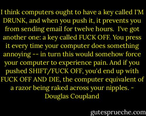 I think computers ought to have a key called I'M DRUNK, and when you push it, it prevents you from sending email for twelve hours.<br /><br />I've got another one: a key called FUCK OFF. You press it every time your computer does something annoying -- in turn this would somehow force your computer to experience pain. And if you pushed SHIFT/FUCK OFF, you'd end up with FUCK OFF AND DIE, the computer equivalent of a razor being raked across your nipples. - Douglas Coupland