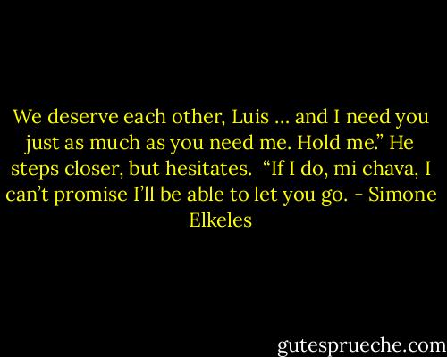 We deserve each other, Luis … and I need you just as much as you need me. Hold me.”<br />He steps closer, but hesitates. <br />“If I do, mi chava, I can’t promise I’ll be able to let you go. - Simone Elkeles