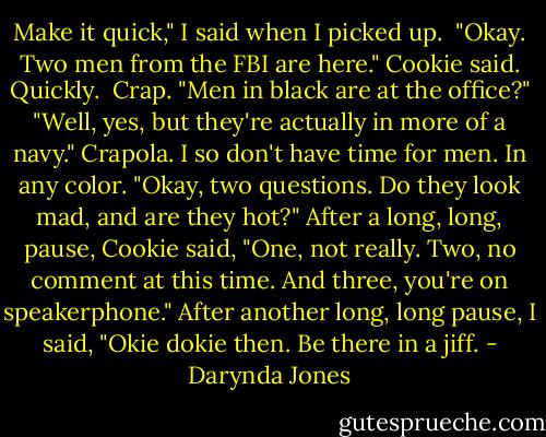Make it quick," I said when I picked up. <br />"Okay. Two men from the FBI are here." Cookie said. Quickly. <br />Crap. "Men in black are at the office?"<br />"Well, yes, but they're actually in more of a navy."<br />Crapola. I so don't have time for men. In any color. "Okay, two questions. Do they look mad, and are they hot?"<br />After a long, long, pause, Cookie said, "One, not really. Two, no comment at this time. And three, you're on speakerphone."<br />After another long, long pause, I said, "Okie dokie then. Be there in a jiff. - Darynda Jones
