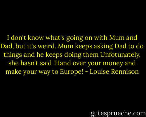 I don't know what's going on with Mum and Dad, but it's weird. Mum keeps asking Dad to do things and he keeps doing them Unfotunately, she hasn't said 'Hand over your money and make your way to Europe! - Louise Rennison