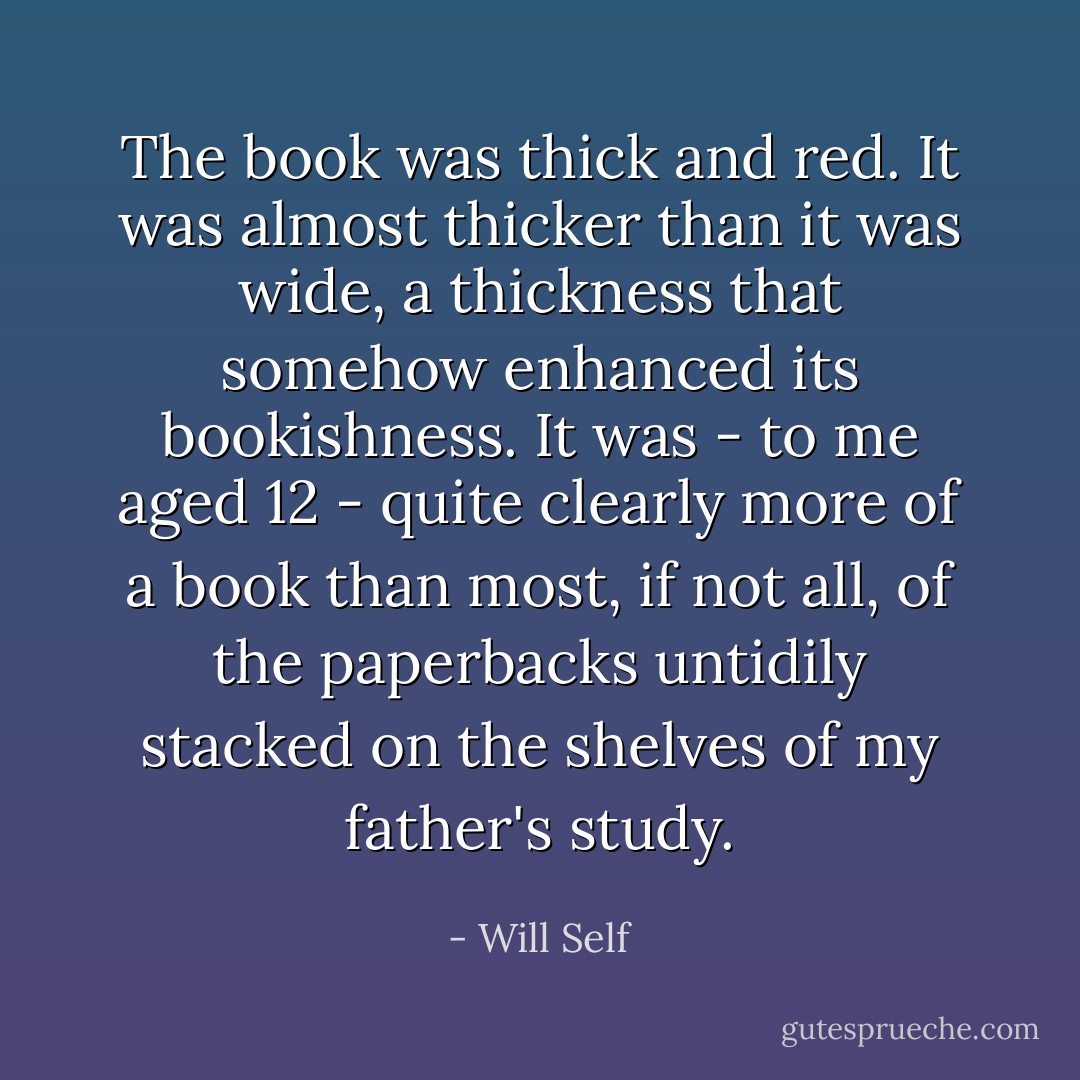 The book was thick and red. It was almost thicker than it was wide, a thickness that somehow enhanced its bookishness. It was - to me aged 12 - quite clearly more of a book than most, if not all, of the paperbacks untidily stacked on the shelves of my father's study. - Will Self