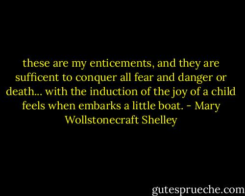 these are my enticements, and they are sufficent to conquer all fear and danger or death... with the induction of the joy of a child feels when embarks a little boat. - Mary Wollstonecraft Shelley