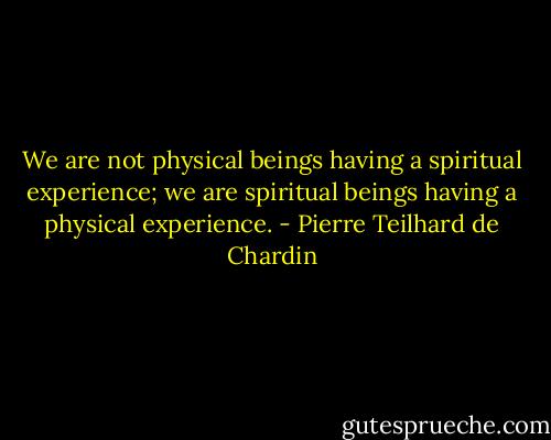 We are not physical beings having a spiritual experience; we are spiritual beings having a physical experience. - Pierre Teilhard de Chardin