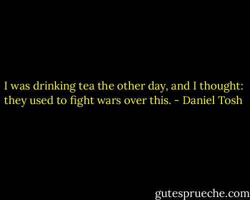 I was drinking tea the other day, and I thought: they used to fight wars over this. - Daniel Tosh