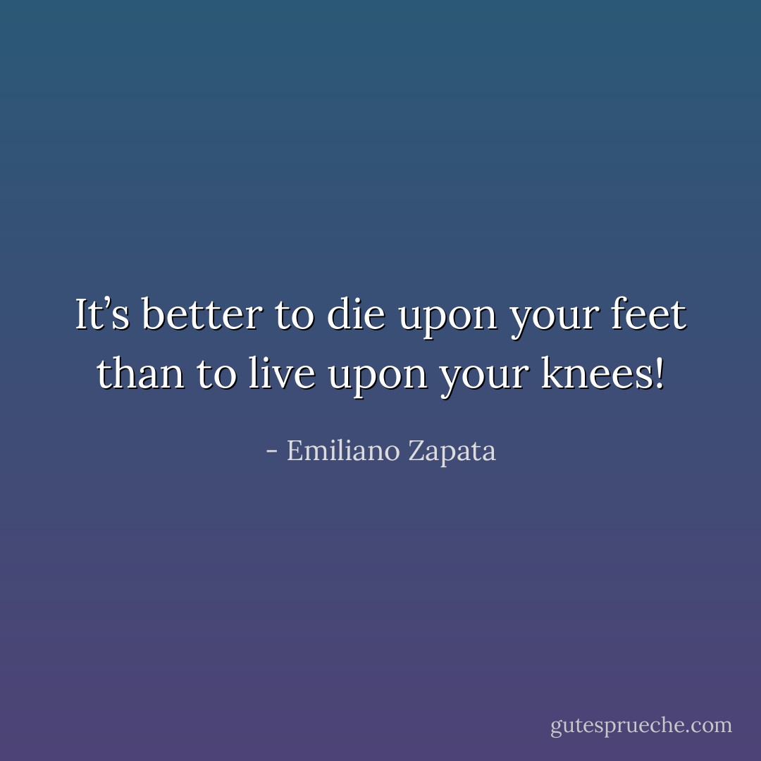 It’s better to die upon your feet than to live upon your knees! - Emiliano Zapata