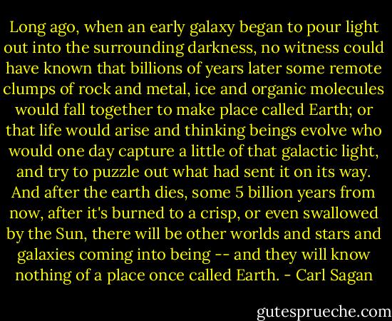 Long ago, when an early galaxy began to pour light out into the surrounding darkness, no witness could have known that billions of years later some remote clumps of rock and metal, ice and organic molecules would fall together to make place called Earth; or that life would arise and thinking beings evolve who would one day capture a little of that galactic light, and try to puzzle out what had sent it on its way. And after the earth dies, some 5 billion years from now, after it's burned to a crisp, or even swallowed by the Sun, there will be other worlds and stars and galaxies coming into being -- and they will know nothing of a place once called Earth. - Carl Sagan
