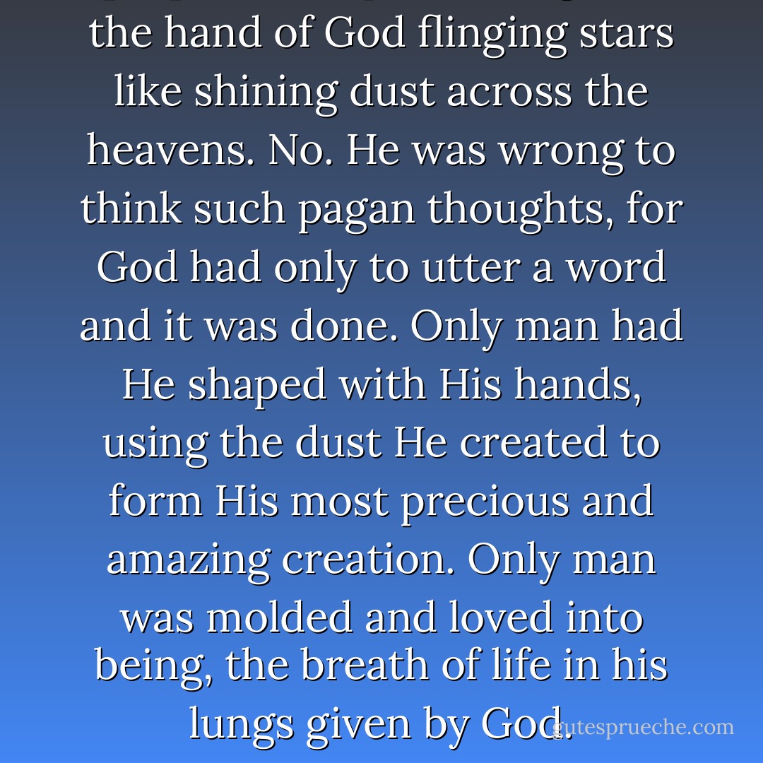 [He] looked up and imagined the hand of God flinging stars like shining dust across the heavens. No. He was wrong to think such pagan thoughts, for God had only to utter a word and it was done. Only man had He shaped with His hands, using the dust He created to form His most precious and amazing creation. Only man was molded and loved into being, the breath of life in his lungs given by God. - Francine Rivers