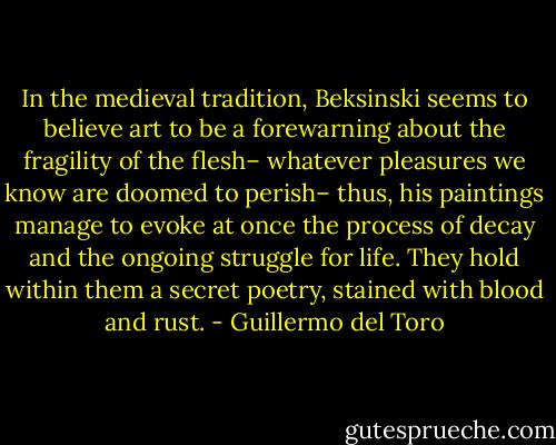 In the medieval tradition, Beksinski seems to believe art to be a forewarning about the fragility of the flesh– whatever pleasures we know are doomed to perish– thus, his paintings manage to evoke at once the process of decay and the ongoing struggle for life. They hold within them a secret poetry, stained with blood and rust. - Guillermo del Toro