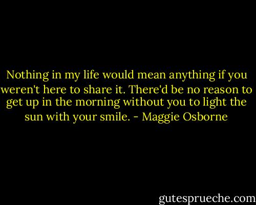 Nothing in my life would mean anything if you weren't here to share it. There'd be no reason to get up in the morning without you to light the sun with your smile. - Maggie Osborne