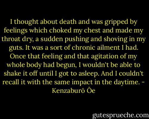 I thought about death and was gripped by feelings which choked my chest and made my throat dry, a sudden pushing and shoving in my guts. It was a sort of chronic ailment I had. Once that feeling and that agitation of my whole body had begun, I wouldn't be able to shake it off until I got to asleep. And I couldn't recall it with the same impact in the daytime. - Kenzaburō Ōe