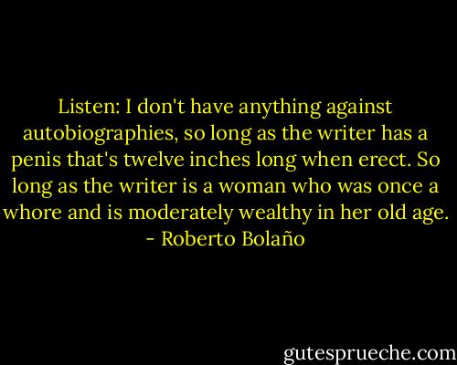 Listen: I don't have anything against autobiographies, so long as the writer has a penis that's twelve inches long when erect. So long as the writer is a woman who was once a whore and is moderately wealthy in her old age. - Roberto Bolaño