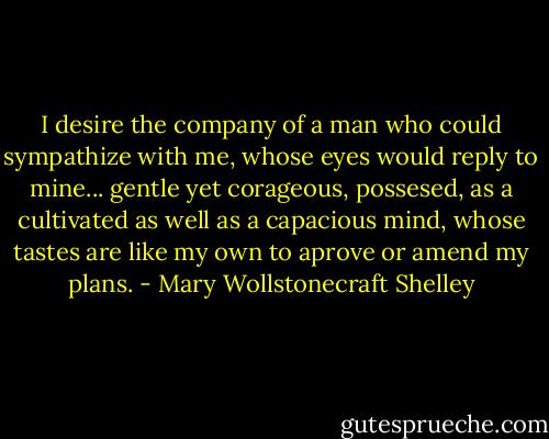 I desire the company of a man who could sympathize with me, whose eyes would reply to mine... gentle yet corageous, possesed, as a cultivated as well as a capacious mind, whose tastes are like my own to aprove or amend my plans. - Mary Wollstonecraft Shelley