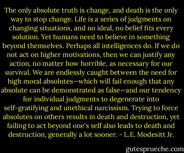 The only absolute truth is change, and death is the only way to stop change. Life is a series of judgments on changing situations, and no ideal, no belief fits every solution. Yet humans need to believe in something beyond themselves. Perhaps all intelligences do. If we do not act on higher motivations, then we can justify any action, no matter how horrible, as necessary for our survival. We are endlessly caught between the need for high moral absolutes—which will fail enough that any absolute can be demonstrated as false—and our tendency for individual judgments to degenerate into self-gratifying and unethical narcissism. Trying to force absolutes on others results in death and destruction, yet failing to act beyond one's self also leads to death and destruction, generally a lot sooner. - L.E. Modesitt Jr.