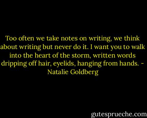 Too often we take notes on writing, we think about writing but never do it. I want you to walk into the heart of the storm, written words dripping off hair, eyelids, hanging from hands. - Natalie Goldberg