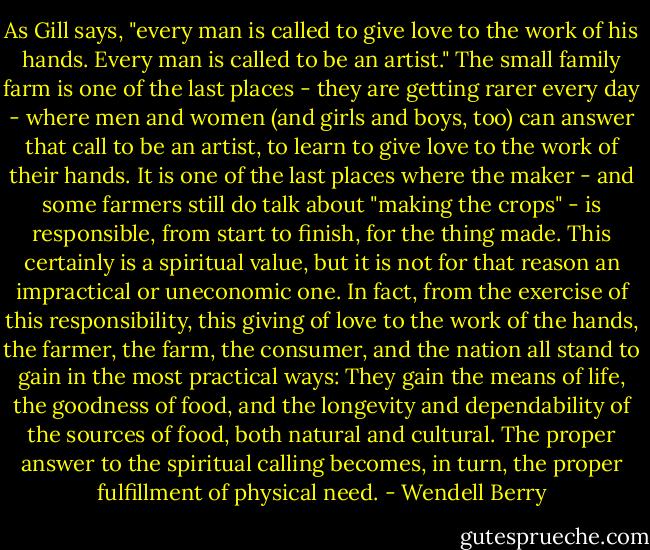 As Gill says, "every man is called to give love to the work of his hands. Every man is called to be an artist." The small family farm is one of the last places - they are getting rarer every day - where men and women (and girls and boys, too) can answer that call to be an artist, to learn to give love to the work of their hands. It is one of the last places where the maker - and some farmers still do talk about "making the crops" - is responsible, from start to finish, for the thing made. This certainly is a spiritual value, but it is not for that reason an impractical or uneconomic one. In fact, from the exercise of this responsibility, this giving of love to the work of the hands, the farmer, the farm, the consumer, and the nation all stand to gain in the most practical ways: They gain the means of life, the goodness of food, and the longevity and dependability of the sources of food, both natural and cultural. The proper answer to the spiritual calling becomes, in turn, the proper fulfillment of physical need. - Wendell Berry