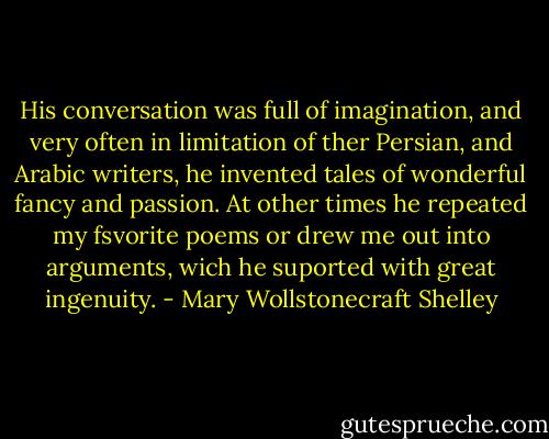 His conversation was full of imagination, and very often in limitation of ther Persian, and Arabic writers, he invented tales of wonderful fancy and passion. At other times he repeated my fsvorite poems or drew me out into arguments, wich he suported with great ingenuity. - Mary Wollstonecraft Shelley