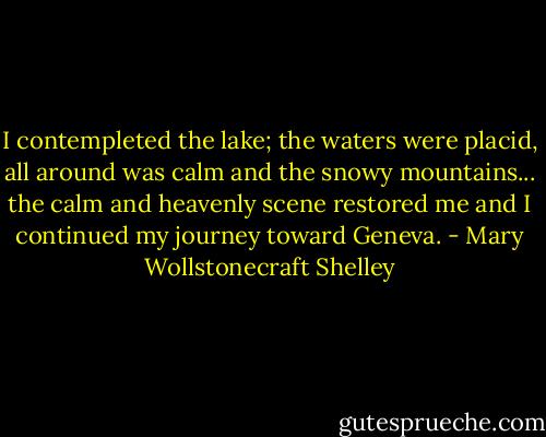 I contempleted the lake; the waters were placid, all around was calm and the snowy mountains... the calm and heavenly scene restored me and I continued my journey toward Geneva. - Mary Wollstonecraft Shelley