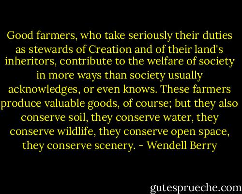 Good farmers, who take seriously their duties as stewards of Creation and of their land's inheritors, contribute to the welfare of society in more ways than society usually acknowledges, or even knows. These farmers produce valuable goods, of course; but they also conserve soil, they conserve water, they conserve wildlife, they conserve open space, they conserve scenery. - Wendell Berry