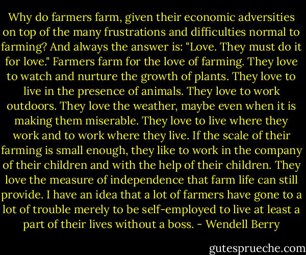 Why do farmers farm, given their economic adversities on top of the many frustrations and difficulties normal to farming? And always the answer is: "Love. They must do it for love." Farmers farm for the love of farming. They love to watch and nurture the growth of plants. They love to live in the presence of animals. They love to work outdoors. They love the weather, maybe even when it is making them miserable. They love to live where they work and to work where they live. If the scale of their farming is small enough, they like to work in the company of their children and with the help of their children. They love the measure of independence that farm life can still provide. I have an idea that a lot of farmers have gone to a lot of trouble merely to be self-employed to live at least a part of their lives without a boss. - Wendell Berry