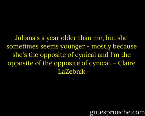 Juliana's a year older than me, but she sometimes seems younger - mostly because she's the opposite of cynical and I'm the opposite of the opposite of cynical. - Claire LaZebnik