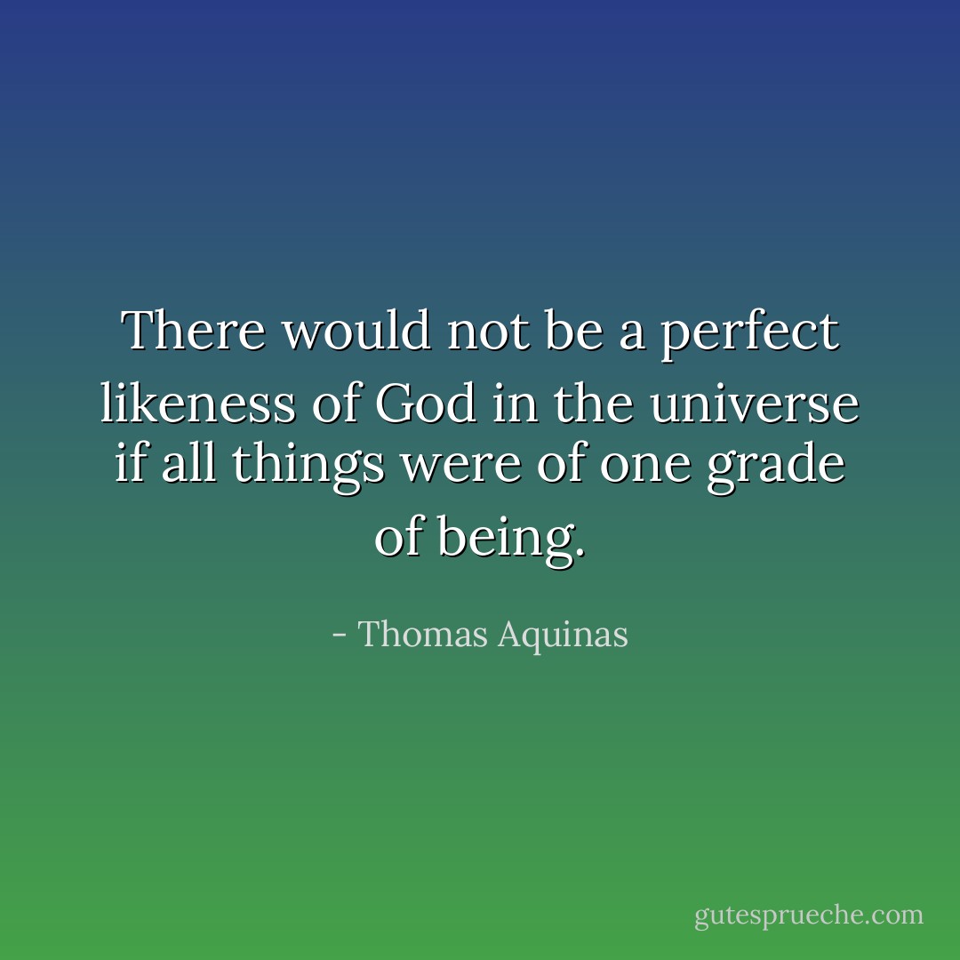 There would not be a perfect likeness of God in the universe if all things were of one grade of being. - Thomas Aquinas