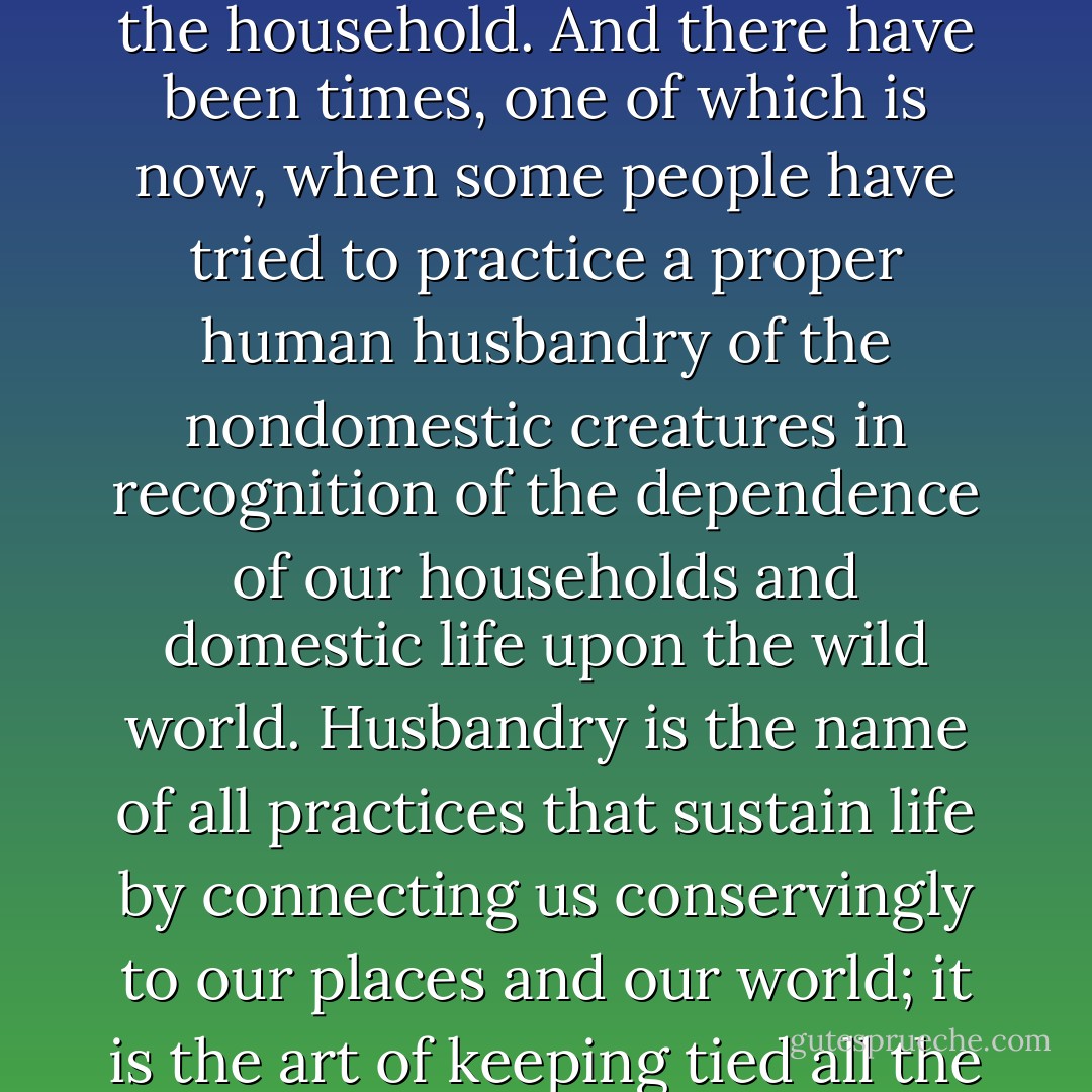 To husband is to use with care, to keep, to save, to make last, to conserve. Old usage tells us that there is a husbandry also of the land, of the soil, of the domestic plants and animals - obviously because of the importance of these things to the household. And there have been times, one of which is now, when some people have tried to practice a proper human husbandry of the nondomestic creatures in recognition of the dependence of our households and domestic life upon the wild world. Husbandry is the name of all practices that sustain life by connecting us conservingly to our places and our world; it is the art of keeping tied all the strands in the living network that sustains us.<br /><br />And so it appears that most and perhaps all of industrial agriculture's manifest failures are the result of an attempt to make the land produce without husbandry. - Wendell Berry