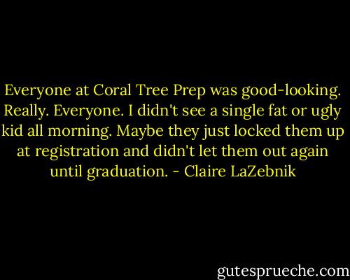 Everyone at Coral Tree Prep was good-looking. Really. Everyone. I didn't see a single fat or ugly kid all morning. Maybe they just locked them up at registration and didn't let them out again until graduation. - Claire LaZebnik
