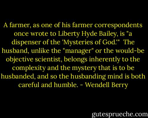 A farmer, as one of his farmer correspondents once wrote to Liberty Hyde Bailey, is "a dispenser of the 'Mysteries of God.'"<br /><br />The husband, unlike the "manager" or the would-be objective scientist, belongs inherently to the complexity and the mystery that is to be husbanded, and so the husbanding mind is both careful and humble. - Wendell Berry