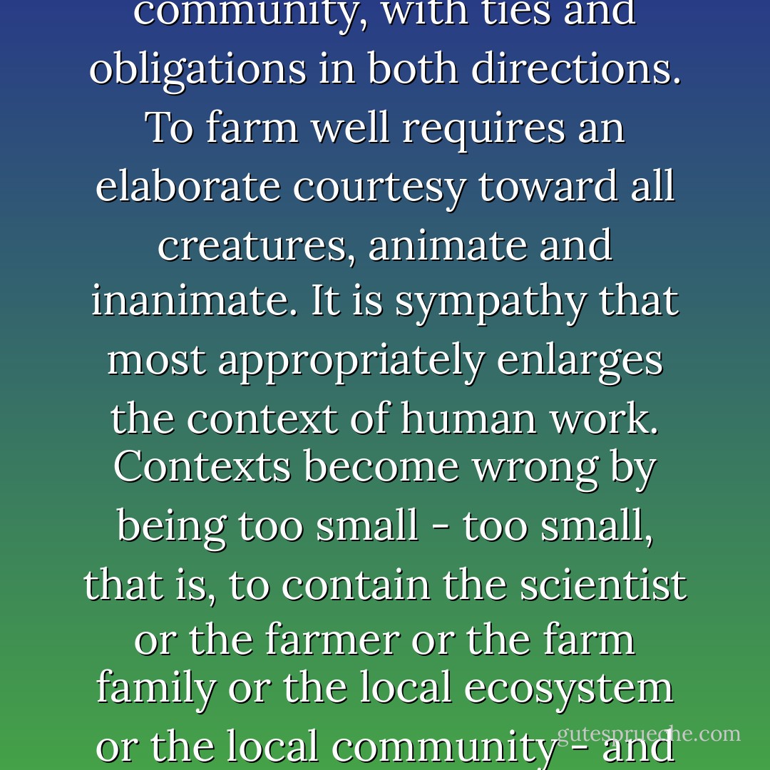 Agriculture must mediate between nature and the human community, with ties and obligations in both directions. To farm well requires an elaborate courtesy toward all creatures, animate and inanimate. It is sympathy that most appropriately enlarges the context of human work. Contexts become wrong by being too small - too small, that is, to contain the scientist or the farmer or the farm family or the local ecosystem or the local community - and this is crucial. - Wendell Berry