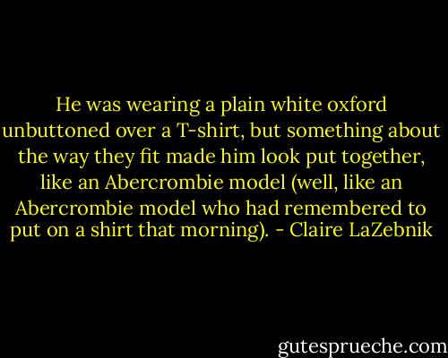 He was wearing a plain white oxford unbuttoned over a T-shirt, but something about the way they fit made him look put together, like an Abercrombie model (well, like an Abercrombie model who had remembered to put on a shirt that morning). - Claire LaZebnik