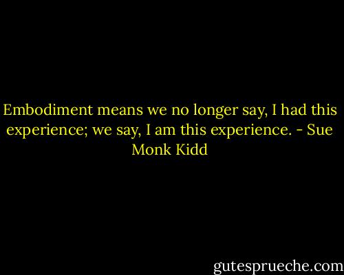 Embodiment means we no longer say, I had this experience; we say, I am this experience. - Sue Monk Kidd