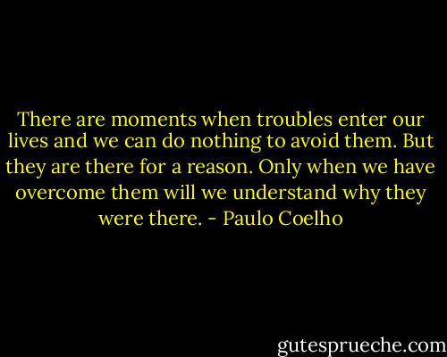 There are moments when troubles enter our lives and we can do nothing to avoid them.<br />But they are there for a reason. Only when we have overcome them will we understand why they were there. - Paulo Coelho