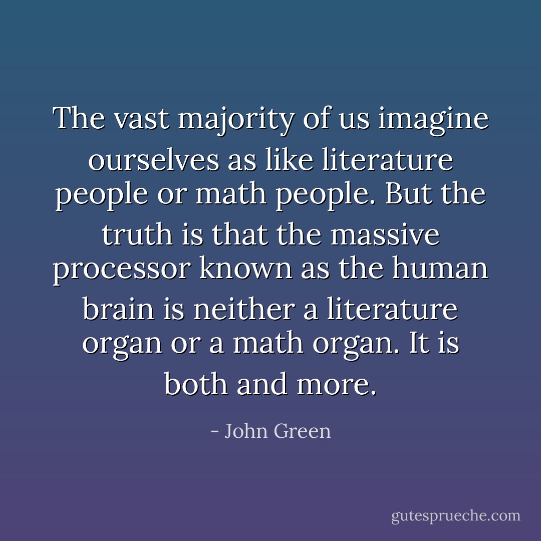 The vast majority of us imagine ourselves as like literature people or math people. But the truth is that the massive processor known as the human brain is neither a literature organ or a math organ. It is both and more. - John Green