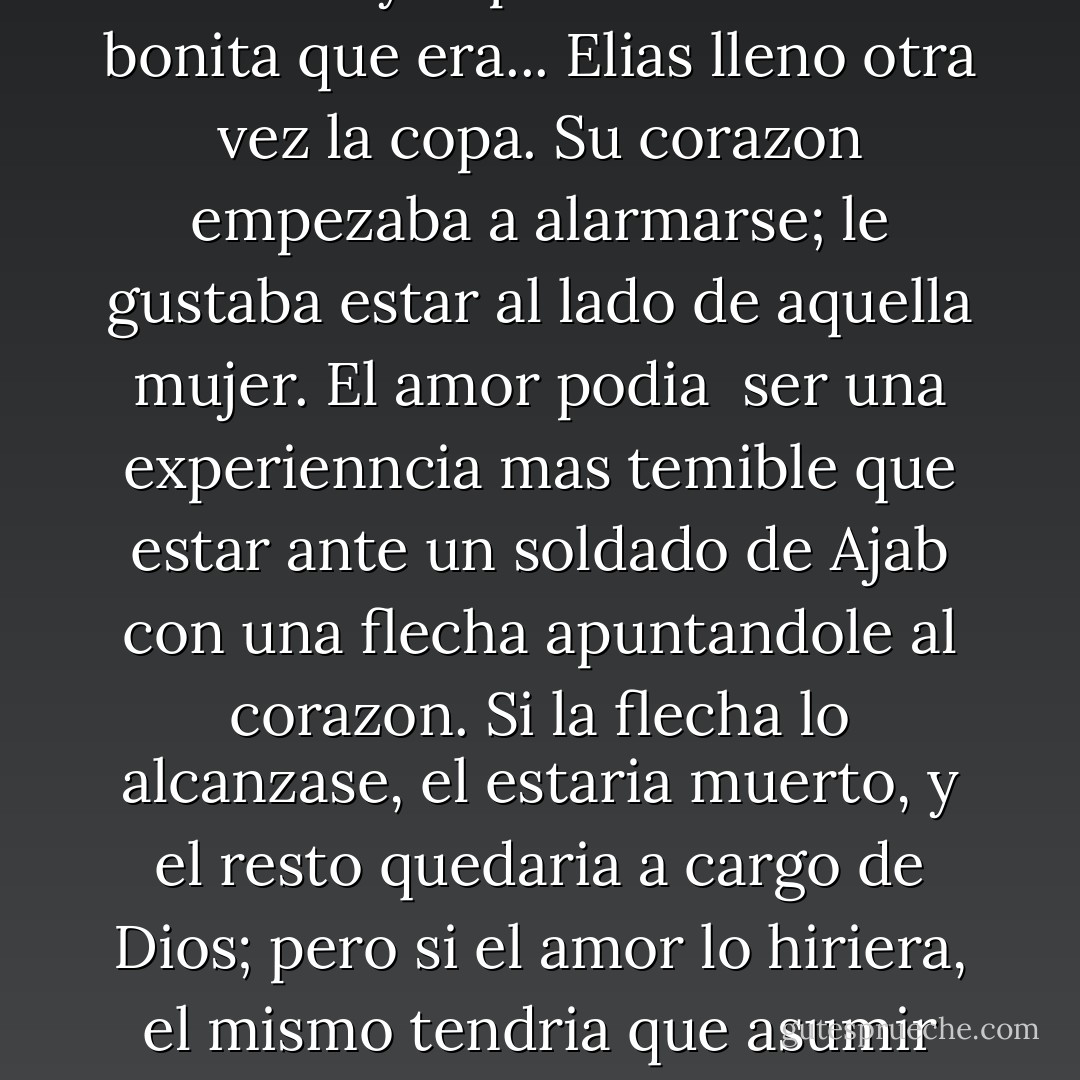 La viuda sonrio, sus ojos brillaron y el pudo observar lo bonita que era... Elias lleno otra vez la copa. Su corazon empezaba a alarmarse; le gustaba estar al lado de aquella mujer. El amor podia <br />ser una experienncia mas temible que estar ante un soldado de Ajab con una flecha apuntandole al corazon. Si la flecha lo alcanzase, el estaria muerto, y el resto quedaria a cargo de Dios; pero si el amor lo hiriera, el mismo tendria que asumir las consecuencias. - Paulo Coelho