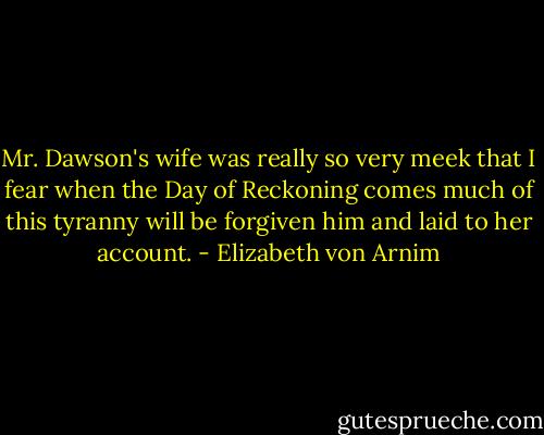 Mr. Dawson's wife was really so very meek that I fear when the Day of Reckoning comes much of this tyranny will be forgiven him and laid to her account. - Elizabeth von Arnim