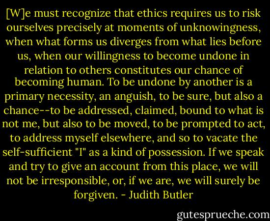 [W]e must recognize that ethics requires us to risk ourselves precisely at moments of unknowingness, when what forms us diverges from what lies before us, when our willingness to become undone in relation to others constitutes our chance of becoming human. To be undone by another is a primary necessity, an anguish, to be sure, but also a chance--to be addressed, claimed, bound to what is not me, but also to be moved, to be prompted to act, to address myself elsewhere, and so to vacate the self-sufficient "I" as a kind of possession. If we speak and try to give an account from this place, we will not be irresponsible, or, if we are, we will surely be forgiven. - Judith Butler